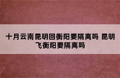 十月云南昆明回衡阳要隔离吗 昆明飞衡阳要隔离吗